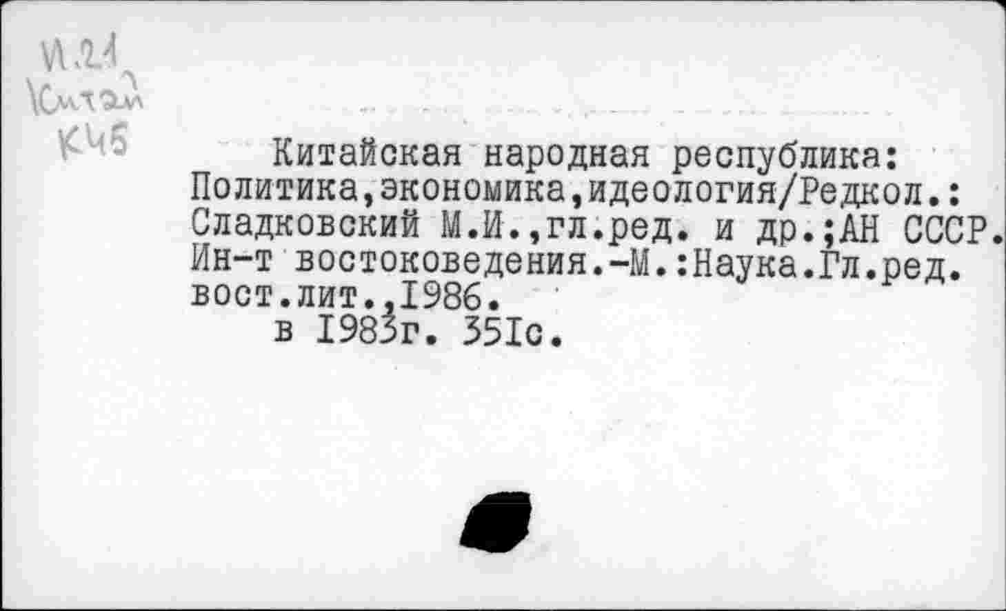 ﻿«.14
УСмЛ'Зил	..	........ _	....... .
Китайская народная республика:
Политика,экономика,идеология/Редкол.: Сладковский М.И.,гл.ред. и др.;АН СССР. Ин-т востоковедения.-М.:Наука.Гл.ред. вост.лит.,1986.
в 1985г. 351с.